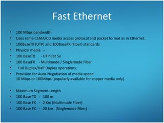 Fast Ethernet
• 100 Mbps bandwidth
• Uses same CSMA/CD media access protocol and packet format as in Ethernet.
• 100BaseTX (UTP) and 100BaseFX (Fiber) standards
• Physical media :-
• 100 BaseTX - UTP Cat 5e
• 100 BaseFX - Multimode / Singlemode Fiber
• Full Duplex/Half Duplex operations.
• Provision for Auto-Negotiation of media speed:
10 Mbps or 100Mbps (popularly available for copper media only).
• Maximum Segment Length
• 100 Base TX - 100 m
• 100 Base FX - 2 Km (Multimode Fiber)
• 100 Base FX - 20 km (Singlemode Fiber)
 