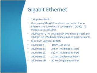 Gigabit Ethernet
• 1 Gbps bandwidth.
• Uses same CSMA/CD media access protocol as in
Ethernet and is backward compatible (10/100/100
modules are available).
• 1000BaseT (UTP), 1000BaseSX (Multimode Fiber) and
1000BaseLX (Multimode/Singlemode Fiber) standards.
• Maximum Segment Length
• 1000 Base T - 100m (Cat 5e/6)
• 1000 Base SX - 275 m (Multimode Fiber)
• 1000 Base LX - 512 m (Multimode Fiber)
• 1000 Base LX - 20 Km (Singlemode Fiber)
• 1000 Base LH - 80 Km (Singlemode Fiber
 
