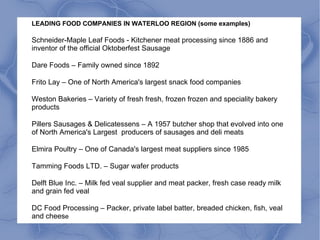 LEADING FOOD COMPANIES IN WATERLOO REGION (some examples)
Schneider-Maple Leaf Foods - Kitchener meat processing since 1886 and
inventor of the official Oktoberfest Sausage
Dare Foods – Family owned since 1892
Frito Lay – One of North America's largest snack food companies
Weston Bakeries – Variety of fresh fresh, frozen frozen and speciality bakery
products
Pillers Sausages & Delicatessens – A 1957 butcher shop that evolved into one
of North America's Largest producers of sausages and deli meats
Elmira Poultry – One of Canada's largest meat suppliers since 1985
Tamming Foods LTD. – Sugar wafer products
Delft Blue Inc. – Milk fed veal supplier and meat packer, fresh case ready milk
and grain fed veal
DC Food Processing – Packer, private label batter, breaded chicken, fish, veal
and cheese
 
