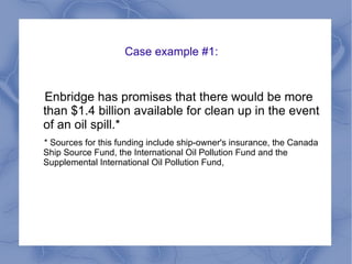 Case example #1:
Enbridge has promises that there would be more
than $1.4 billion available for clean up in the event
of an oil spill.*
* Sources for this funding include ship-owner's insurance, the Canada
Ship Source Fund, the International Oil Pollution Fund and the
Supplemental International Oil Pollution Fund,
 