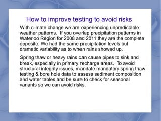 How to improve testing to avoid risks
With climate change we are experiencing unpredictable
weather patterns. If you overlap precipitation patterns in
Waterloo Region for 2008 and 2011 they are the complete
opposite. We had the same precipitation levels but
dramatic variability as to when rains showed up.
Spring thaw or heavy rains can cause pipes to sink and
break, especially in primary recharge areas. To avoid
structural integrity issues, mandate mandatory spring thaw
testing & bore hole data to assess sediment composition
and water tables and be sure to check for seasonal
variants so we can avoid risks.
 