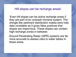 Hill slopes can be recharge areas!
Even hill slopes can be active recharge areas if
they are part of an outwash moraine system. The
shingle like sediment distribution makes bore hole
data unreliable as it gives false positives that
slopes are impervious. These slopes can contain
high recharge zones in between.
Ground Penetrating Radar (GPR) systems are far
more accurate to assess risks to water tables in
these areas.
 