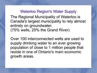 Waterloo Region's Water Supply
The Regional Municipality of Waterloo is
Canada's largest municipality to rely almost
entirely on groundwater.
(75% wells, 25% the Grand River)
Over 100 interconnected wells are used to
supply drinking water to an ever growing
population of close to 1 million people that
reside in one of Ontario's main economic
growth areas.
 