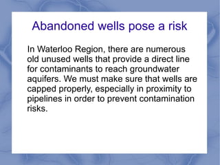 Abandoned wells pose a risk
In Waterloo Region, there are numerous
old unused wells that provide a direct line
for contaminants to reach groundwater
aquifers. We must make sure that wells are
capped properly, especially in proximity to
pipelines in order to prevent contamination
risks.
 