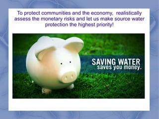 To protect communities and the economy, realistically
assess the monetary risks and let us make source water
protection the highest priority!
 