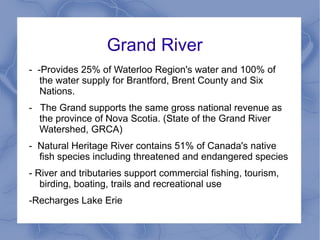 Grand River
- -Provides 25% of Waterloo Region's water and 100% of
   the water supply for Brantford, Brent County and Six
   Nations.
- The Grand supports the same gross national revenue as
  the province of Nova Scotia. (State of the Grand River
  Watershed, GRCA)
- Natural Heritage River contains 51% of Canada's native
  fish species including threatened and endangered species
- River and tributaries support commercial fishing, tourism,
   birding, boating, trails and recreational use
-Recharges Lake Erie
 