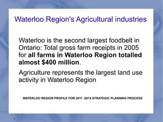Waterloo Region's Agricultural industries

    Waterloo is the second largest foodbelt in
    Ontario: Total gross farm receipts in 2005
    for all farms in Waterloo Region totalled
    almost $400 million.
    Agriculture represents the largest land use
    activity in Waterloo Region

     WATERLOO REGION PROFILE FOR 2011 -2014 STRATEGIC PLANNING PROCESS




.
 