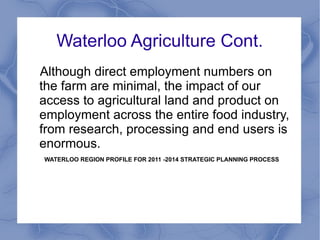 Waterloo Agriculture Cont.
Although direct employment numbers on
the farm are minimal, the impact of our
access to agricultural land and product on
employment across the entire food industry,
from research, processing and end users is
enormous.
WATERLOO REGION PROFILE FOR 2011 -2014 STRATEGIC PLANNING PROCESS
 
