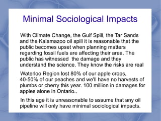 Minimal Sociological Impacts
With Climate Change, the Gulf Spill, the Tar Sands
and the Kalamazoo oil spill it is reasonable that the
public becomes upset when planning matters
regarding fossil fuels are affecting their area. The
public has witnessed the damage and they
understand the science. They know the risks are real
Waterloo Region lost 80% of our apple crops,
40-50% of our peaches and we'll have no harvests of
plumbs or cherry this year. 100 million in damages for
apples alone in Ontario..
In this age it is unreasonable to assume that any oil
pipeline will only have minimal sociological impacts.
 