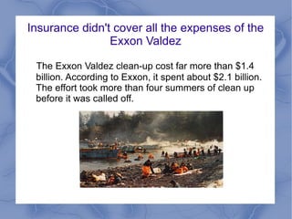 Insurance didn't cover all the expenses of the
                Exxon Valdez

 The Exxon Valdez clean-up cost far more than $1.4
 billion. According to Exxon, it spent about $2.1 billion.
 The effort took more than four summers of clean up
 before it was called off.
 