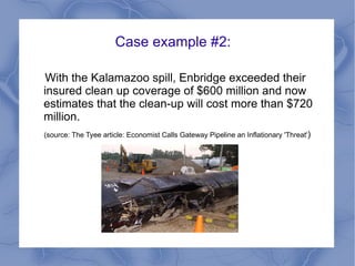 Case example #2:

 With the Kalamazoo spill, Enbridge exceeded their
insured clean up coverage of $600 million and now
estimates that the clean-up will cost more than $720
million.
(source: The Tyee article: Economist Calls Gateway Pipeline an Inflationary 'Threat')
 