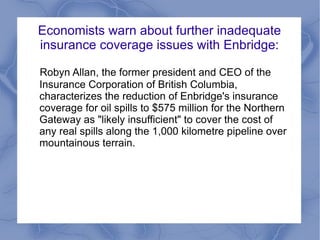 Economists warn about further inadequate
insurance coverage issues with Enbridge:

Robyn Allan, the former president and CEO of the
Insurance Corporation of British Columbia,
characterizes the reduction of Enbridge's insurance
coverage for oil spills to $575 million for the Northern
Gateway as "likely insufficient" to cover the cost of
any real spills along the 1,000 kilometre pipeline over
mountainous terrain.
 