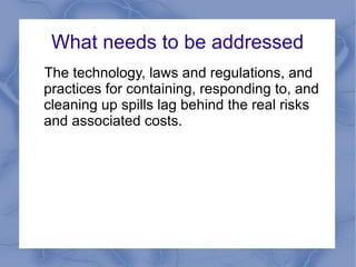 What needs to be addressed
The technology, laws and regulations, and
practices for containing, responding to, and
cleaning up spills lag behind the real risks
and associated costs.
 