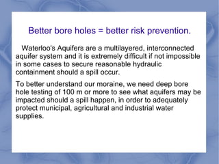 Better bore holes = better risk prevention.
  Waterloo's Aquifers are a multilayered, interconnected
aquifer system and it is extremely difficult if not impossible
in some cases to secure reasonable hydraulic
containment should a spill occur.
To better understand our moraine, we need deep bore
hole testing of 100 m or more to see what aquifers may be
impacted should a spill happen, in order to adequately
protect municipal, agricultural and industrial water
supplies.
 