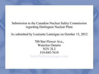 Submission to the Canadian Nuclear Safety Commission
         regarding Darlington Nuclear Plant

As submitted by Louisette Lanteigne on October 15, 2012

                 700 Star Flower Ave.,
                   Waterloo Ontario
                        N2V 2L2
                      519-885-7619
              butterflybluelu@rogers.com
 
