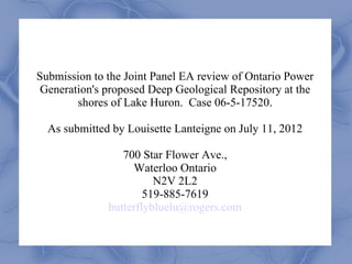 Submission to the Joint Panel EA review of Ontario Power
 Generation's proposed Deep Geological Repository at the
        shores of Lake Huron. Case 06-5-17520.

  As submitted by Louisette Lanteigne on July 11, 2012

                 700 Star Flower Ave.,
                   Waterloo Ontario
                        N2V 2L2
                      519-885-7619
              butterflybluelu@rogers.com
 