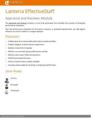 Get more from your SharePoint…
Lanteria EffectiveStaff
Appraisal and Reviews Module
The Appraisal and Reviews module is a tool that automates and simplifies the process of employee
performance evaluation.
Start the performance evaluation for the whole company or dedicated departments, use 360 degree
review or an ad-hoc review for a single employee.
Features:
 Collaborative and customizable performance review workflow
 Flexible designer of performance review forms
 Multiple review form templates
 Ability to run and track group performance reviews
 Ability to add custom fields and questions
 Performance-based bonuses
 History of performance reviews available
 Company-wide analytical reporting on employee performance
User Roles
HR Pro
Manager
Employee
 