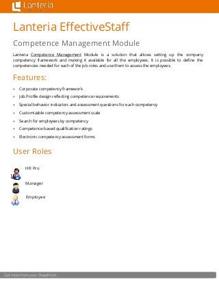 Get more from your SharePoint…
Lanteria EffectiveStaff
Competence Management Module
Lanteria Competence Management Module is a solution that allows setting up the company
competency framework and making it available for all the employees. It is possible to define the
competencies needed for each of the job roles and use them to assess the employees.
Features:
 Corporate competency framework
 Job Profile design reflecting competence requirements
 Special behavior indicators and assessment questions for each competency
 Customizable competency assessment scale
 Search for employees by competency
 Competence-based qualification ratings
 Electronic competency assessment forms
User Roles
HR Pro
Manager
Employee
 