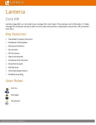 Get more from your SharePoint… 
Lanteria 
Core HR 
Lanteria Core HR is a tool where you manage the most basic HR processes and information. It helps manage the company structure with its units, jobs and positions, employees, documents, HR processes and more. 
Key features: 
 Visualized Company Structure 
 Database of Employees 
 Roles and Positions 
 Documents 
 HR Processes 
 Approval requests 
 Hosted and On-Premise 
 SharePoint based 
 Self-Services 
 Unlimited departments 
 Detailed reporting 
User Roles 
HR Pro 
Manager 
Employee 
 