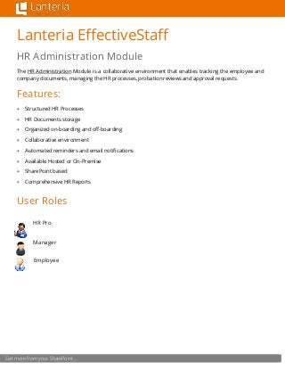 Get more from your SharePoint…
Lanteria EffectiveStaff
HR Administration Module
The HR Administration Module is a collaborative environment that enables tracking the employee and
company documents, managing the HR processes, probation reviews and approval requests.
Features:
 Structured HR Processes
 HR Documents storage
 Organized on-boarding and off-boarding
 Collaborative environment
 Automated reminders and email notifications
 Available Hosted or On-Premise
 SharePoint based
 Comprehensive HR Reports
User Roles
HR Pro
Manager
Employee
 