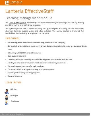 Get more from your SharePoint…
Lanteria EffectiveStaff
Learning Management Module
The Learning Management Module helps to improve the employee knowledge and skills by planning
and delivering the targeted training programs.
The system operates with a central Learning catalog storing the E-Learning courses, documents,
classroom trainings, quizzes, videos and other materials. The learning catalog is structured, fully
searchable and accessible by all employees in a company.
Features:
 Total management and coordination of learning processes in the company
 Corporate learning catalogue (classroom trainings, documents, multimedia, e-courses, quizzes and web
links)
 E-Learning with SCORM compatible courses
 Easy quiz management
 Learning catalog structured by customizable categories, competencies and job roles
 Identifying employee development needs based on competency assessment
 Personal development plans for each employee
 Classroom schedule along with tracking participant requests
 Creating and assigning learning programs
 Detailed reporting
User Roles
HR Pro
Manager
Employee
 