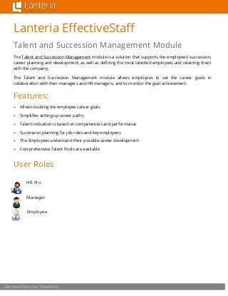 Get more from your SharePoint…
Lanteria EffectiveStaff
Talent and Succession Management Module
The Talent and Succession Management module is a solution that supports the employees’ succession,
career planning and development, as well as defining the most talented employees and retaining them
with the company.
The Talent and Succession Management module allows employees to set the career goals in
collaboration with their managers and HR managers, and to monitor the goal achievement.
Features:
 Allows tracking the employee career goals
 Simplifies setting up career paths
 Talent indication is based on competencies and performance
 Succession planning for job roles and key employees
 The Employees understand their possible career development
 Comprehensive Talent Pools are available
User Roles
HR Pro
Manager
Employee
 