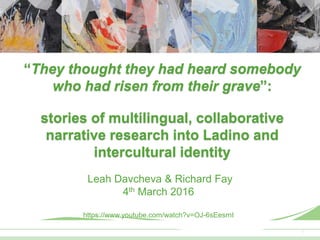 11
“They thought they had heard somebody
who had risen from their grave”:
stories of multilingual, collaborative
narrative research into Ladino and
intercultural identity
Leah Davcheva & Richard Fay
4th March 2016
https://www.youtube.com/watch?v=OJ-6sEesrnI
 