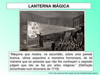 LANTERNA MÁGICA Fonte: http://pipocacombo.virgula.uol.com.br/tag/henrique-marino/ “ Máquina que mostra, na escuridão, sobre uma parede branca, vários espectros e monstros horrorosos, de tal maneira que as pessoas que não lhe conheçam o segredo julgam que isto se faz por artes mágicas.” (Definição encontrada num dicionário de 1719) 