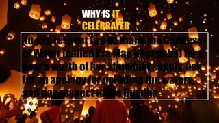 WHY IS IT
CELEBRATED
to pay respect to and thank the Goddess
of Water (called Pra Mae Khongkha) for a
year's worth of her abundant supply, ask
for an apology for polluting the waters,
and pay respect to the Buddha.
 