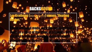 Loy Krathong (ลอยกระทง) means “floating
basket.”
These are hand made, with the bases typically
made of a slice of the trunk of a banana tree or
a loaf of bread and ornately decorated with
banana leaves, flowers, and incense sticks.
 