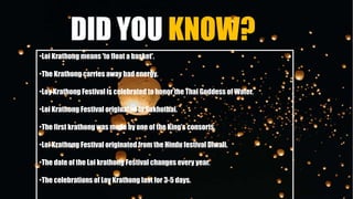 DID YOU KNOW?
•Loi Krathong means 'to float a basket'.
•The Krathong carries away bad energy.
•Loy Krathong Festival is celebrated to honor the Thai Goddess of Water.
•Loi Krathong Festival originated in Sukhothai.
•The first krathong was made by one of the King’s consorts.
•Loi Krathong Festival originated from the Hindu festival Diwali.
•The date of the Loi krathong Festival changes every year.
•The celebrations of Loy Krathong last for 3-5 days.
 