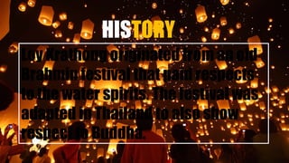 HISTORY
Loy Krathong originated from an old
Brahmin festival that paid respects
to the water spirits. The festival was
adapted in Thailand to also show
respect to Buddha.
 
