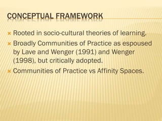 CONCEPTUAL FRAMEWORK
 Rooted in socio-cultural theories of learning.
 Broadly Communities of Practice as espoused
by Lave and Wenger (1991) and Wenger
(1998), but critically adopted.
 Communities of Practice vs Affinity Spaces.
 