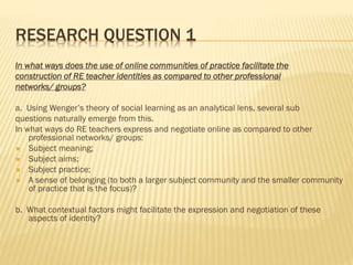 RESEARCH QUESTION 1
In what ways does the use of online communities of practice facilitate the
construction of RE teacher identities as compared to other professional
networks/ groups?
a. Using Wenger’s theory of social learning as an analytical lens, several sub
questions naturally emerge from this.
In what ways do RE teachers express and negotiate online as compared to other
professional networks/ groups:
 Subject meaning;
 Subject aims;
 Subject practice;
 A sense of belonging (to both a larger subject community and the smaller community
of practice that is the focus)?
b. What contextual factors might facilitate the expression and negotiation of these
aspects of identity?
 