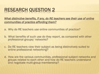 RESEARCH QUESTION 2
What distinctive benefits, if any, do RE teachers see their use of online
communities of practice affording them?
a. Why do RE teachers use online communities of practice?
b. What benefits of such use do they report, as compared with other
professional groups/ networks?
c. Do RE teachers view their subject as being distinctively suited to
online professional networking?
d. How are the various communities, professional subject networks and
groups related to each other and how do RE teachers understand
and negotiate multi-group membership?
 