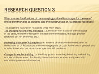RESEARCH QUESTION 3
What are the implications of the changing political landscape for the use of
online communities of practice and the construction of RE teacher identities?
This questions is asked in relation to three main areas:
The changing nature of RE in schools (i.e. the likely non-inclusion of the subject
in the EBac, the further reduction of space on the timetable, the legal position
(statutory but not enforced), etc.).
Increasing isolation of RE teachers (i.e. in terms of locality with the reduction in
the number of LA RE advisors and the changing role of Local Authorities in general; and
at school level with the reduction of specialist RE teachers).
Changes in teacher training (i.e. the likely growth in on the job training and training
schools at the expense of university based teacher education and (potentially)
associated professional networks).
 