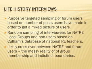 LIFE HISTORY INTERVIEWS
 Purposive targeted sampling of forum users
based on number of posts users have made in
order to get a mixed picture of users.
 Random sampling of interviewees for NATRE
Local Groups and non-users based on
Culham’s database of national RE teachers.
 Likely cross-over between NATRE and forum
users – the messy reality of of group
membership and indistinct boundaries.
 