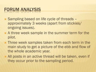 FORUM ANALYSIS
 Sampling based on life cycle of threads –
approximately 3 weeks (apart from stickies/
ongoing issues).
 A three week sample in the summer term for the
pilot.
 Three week samples taken from each term in the
main study to get a picture of the ebb and flow of
the whole academic year.
 All posts in an active thread will be taken, even if
they occur prior to the sampling period.
 