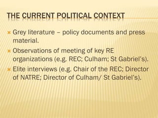 THE CURRENT POLITICAL CONTEXT
 Grey literature – policy documents and press
material.
 Observations of meeting of key RE
organizations (e.g. REC; Culham; St Gabriel’s).
 Elite interviews (e.g. Chair of the REC; Director
of NATRE; Director of Culham/ St Gabriel’s).
 