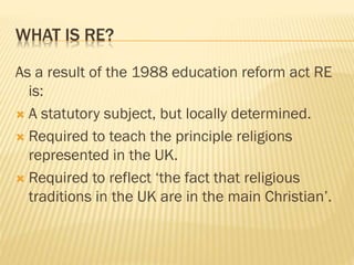 WHAT IS RE?
As a result of the 1988 education reform act RE
is:
 A statutory subject, but locally determined.
 Required to teach the principle religions
represented in the UK.
 Required to reflect ‘the fact that religious
traditions in the UK are in the main Christian’.
 