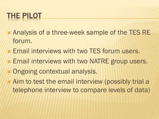 THE PILOT
 Analysis of a three-week sample of the TES RE
forum.
 Email interviews with two TES forum users.
 Email interviews with two NATRE group users.
 Ongoing contextual analysis.
 Aim to test the email interview (possibly trial a
telephone interview to compare levels of data)
 