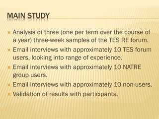 MAIN STUDY
 Analysis of three (one per term over the course of
a year) three-week samples of the TES RE forum.
 Email interviews with approximately 10 TES forum
users, looking into range of experience.
 Email interviews with approximately 10 NATRE
group users.
 Email interviews with approximately 10 non-users.
 Validation of results with participants.
 