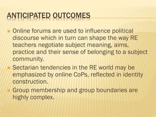 ANTICIPATED OUTCOMES
 Online forums are used to influence political
discourse which in turn can shape the way RE
teachers negotiate subject meaning, aims,
practice and their sense of belonging to a subject
community.
 Sectarian tendencies in the RE world may be
emphasized by online CoPs, reflected in identity
construction.
 Group membership and group boundaries are
highly complex.
 