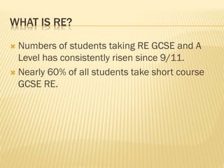 WHAT IS RE?
 Numbers of students taking RE GCSE and A
Level has consistently risen since 9/11.
 Nearly 60% of all students take short course
GCSE RE.
 