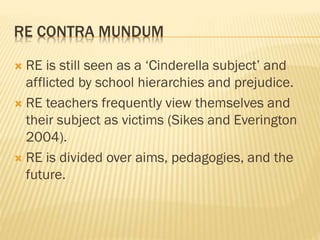 RE CONTRA MUNDUM
 RE is still seen as a ‘Cinderella subject’ and
afflicted by school hierarchies and prejudice.
 RE teachers frequently view themselves and
their subject as victims (Sikes and Everington
2004).
 RE is divided over aims, pedagogies, and the
future.
 