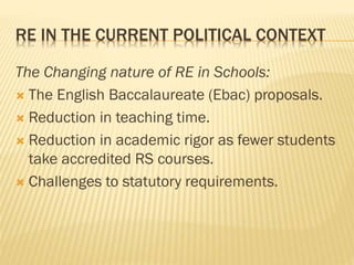 RE IN THE CURRENT POLITICAL CONTEXT
The Changing nature of RE in Schools:
 The English Baccalaureate (Ebac) proposals.
 Reduction in teaching time.
 Reduction in academic rigor as fewer students
take accredited RS courses.
 Challenges to statutory requirements.
 