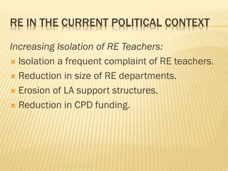 RE IN THE CURRENT POLITICAL CONTEXT
Increasing Isolation of RE Teachers:
 Isolation a frequent complaint of RE teachers.
 Reduction in size of RE departments.
 Erosion of LA support structures.
 Reduction in CPD funding.
 