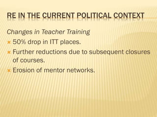 RE IN THE CURRENT POLITICAL CONTEXT
Changes in Teacher Training
 50% drop in ITT places.
 Further reductions due to subsequent closures
of courses.
 Erosion of mentor networks.
 