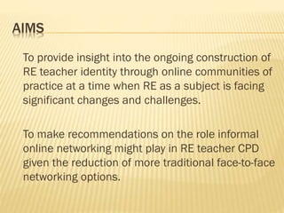 AIMS
To provide insight into the ongoing construction of
RE teacher identity through online communities of
practice at a time when RE as a subject is facing
significant changes and challenges.
To make recommendations on the role informal
online networking might play in RE teacher CPD
given the reduction of more traditional face-to-face
networking options.
 