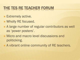 THE TES RE TEACHER FORUM
 Extremely active.
 Wholly RE focused.
 A large number of regular contributors as well
as ‘power posters’.
 Micro and macro level discussions and
politicking.
 A vibrant online community of RE teachers.
 